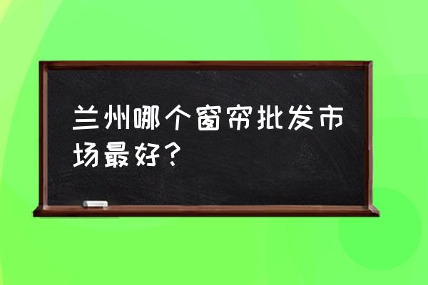 兰州哪里批发窗帘 兰州哪个窗帘批发市场最好？