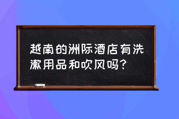 去越南入住的酒店没牙刷手巾吗 越南的洲际酒店有洗漱用品和吹风吗？