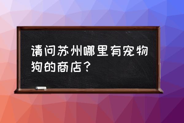 苏州有宠物店吗 请问苏州哪里有宠物狗的商店？