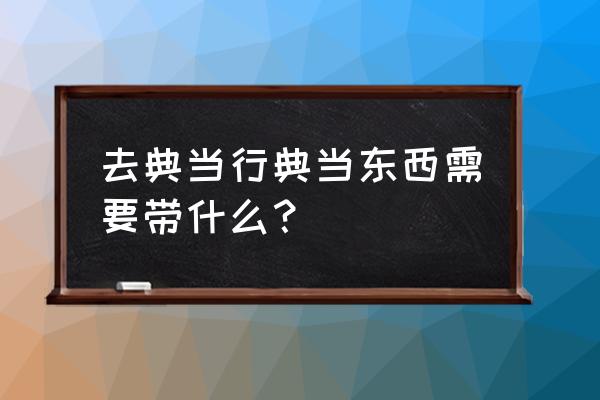 去典当行卖手表需要带什么东西 去典当行典当东西需要带什么？