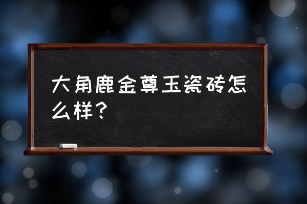 金尊玉大理石瓷砖这个品牌怎么样 大角鹿金尊玉瓷砖怎么样？