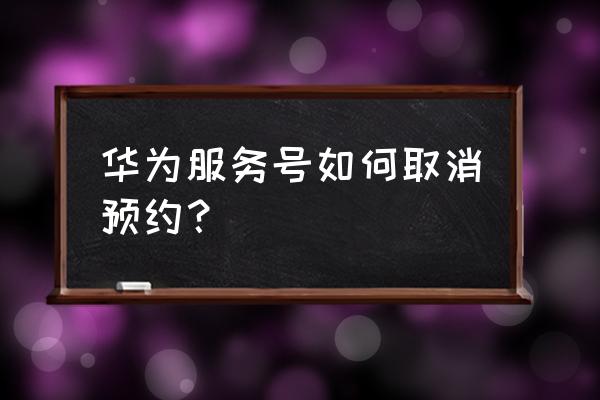 华为预约维修怎么取消 华为服务号如何取消预约？