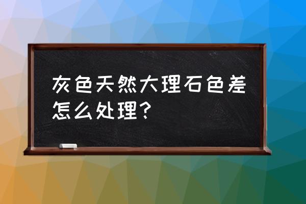 大理石色差太大怎么处理 灰色天然大理石色差怎么处理？