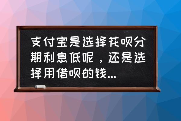 花呗分期利率比借呗高吗 支付宝是选择花呗分期利息低呢，还是选择用借呗的钱还花呗所产生的借呗利息低呢，哪个更划算？