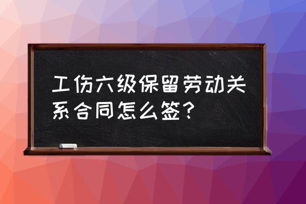 工伤人员的劳动合同怎么签 工伤六级保留劳动关系合同怎么签？