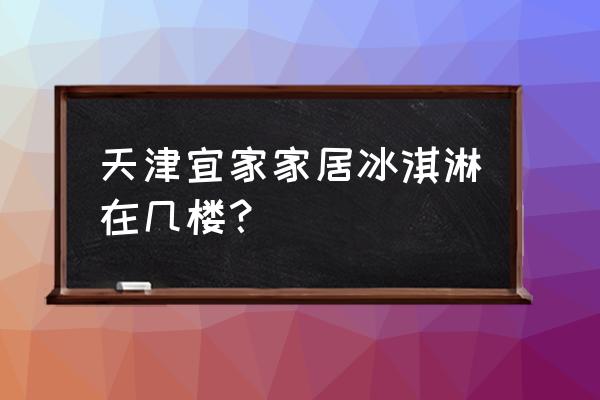 宜家家居冰淇淋在几楼 天津宜家家居冰淇淋在几楼？