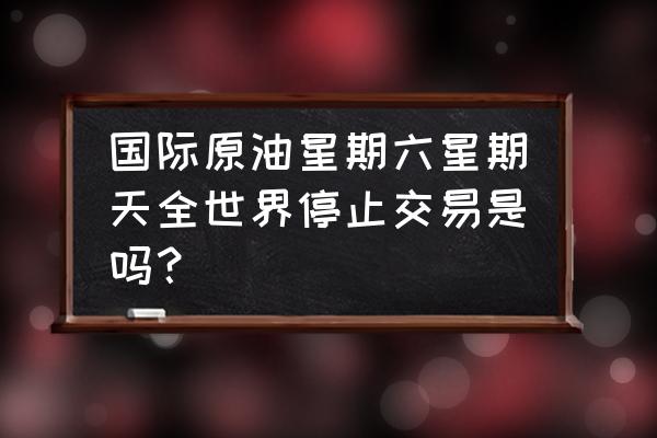 国际原油期货周末交易吗 国际原油星期六星期天全世界停止交易是吗？