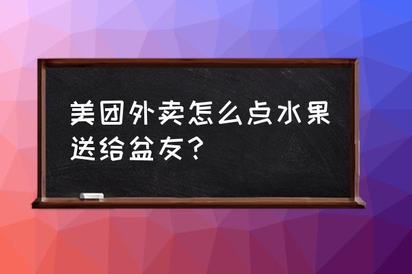 美团外卖怎么买东西 美团外卖怎么点水果送给盆友？