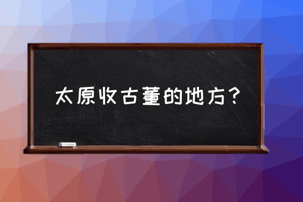 山西收藏家赵心在哪里 太原收古董的地方？