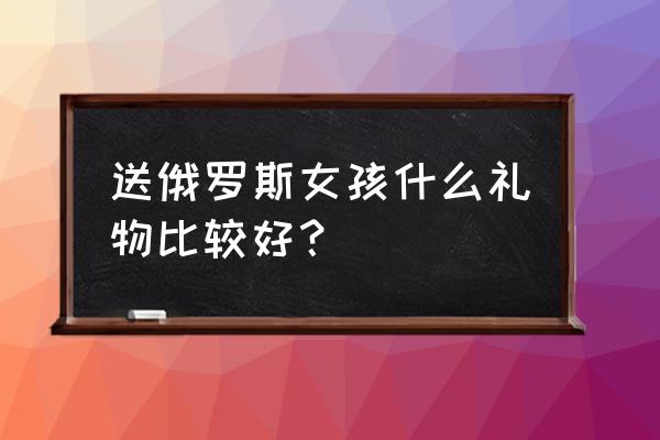 俄罗斯女生喜欢什么礼物 送俄罗斯女孩什么礼物比较好？