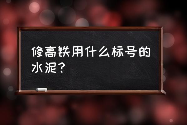 高铁用什么水泥标号 修高铁用什么标号的水泥？