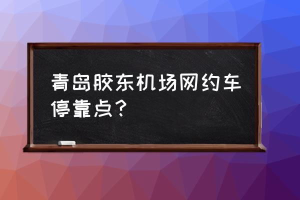 青岛共享汽车点在哪个位置 青岛胶东机场网约车停靠点？