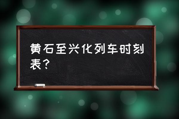 黄石到泰州的动车有没有 黄石至兴化列车时刻表？