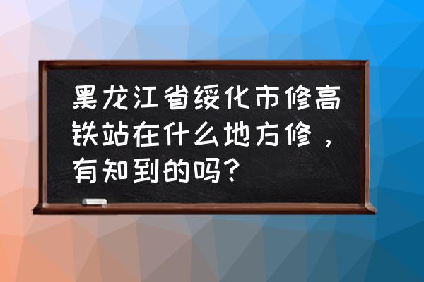 绥化高铁西站什么时候建立 黑龙江省绥化市修高铁站在什么地方修，有知到的吗？