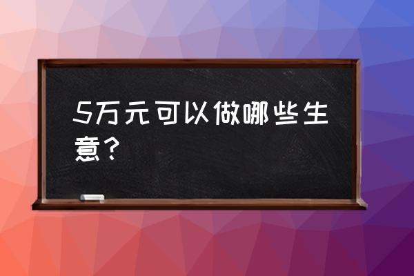 投资五万能做什么生意 5万元可以做哪些生意？