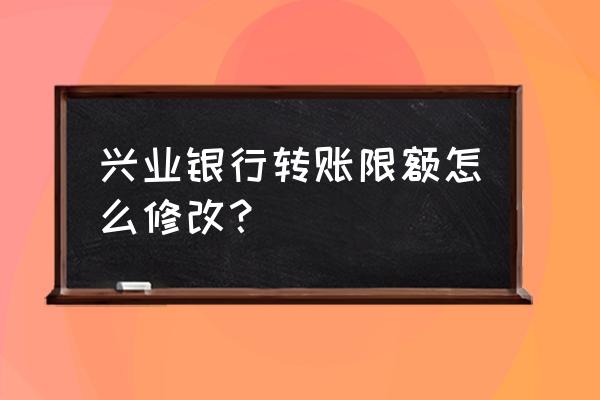 手机上如何修改兴业银行限额 兴业银行转账限额怎么修改？