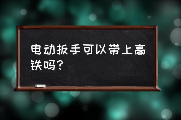 坐高铁能否带电扳手 电动扳手可以带上高铁吗？