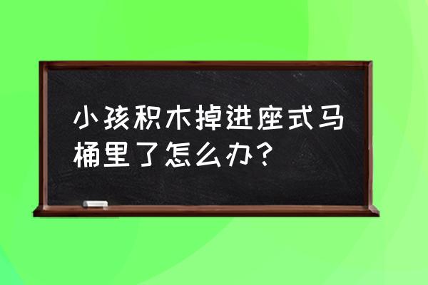 孩子的玩具掉马桶里还能要吗 小孩积木掉进座式马桶里了怎么办？