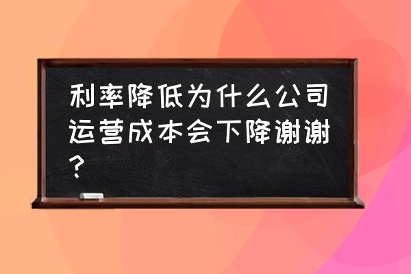 难道这样会降低营运成本吗 利率降低为什么公司运营成本会下降谢谢？