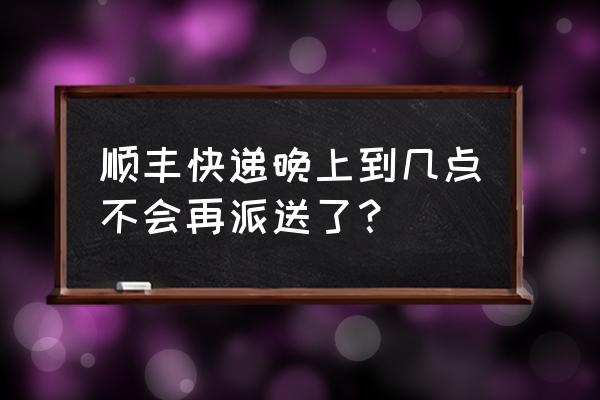 上海顺丰最晚几点派送 顺丰快递晚上到几点不会再派送了？