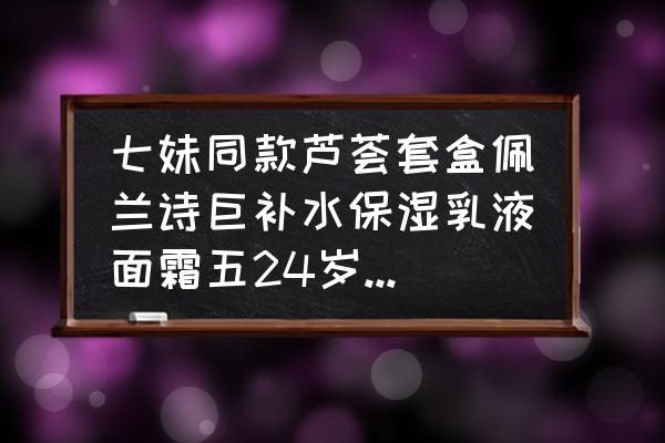 98巨补水芦荟五件套多少钱 七妹同款芦荟套盒佩兰诗巨补水保湿乳液面霜五24岁的人适合用吗？这款有没有激素，什么的？