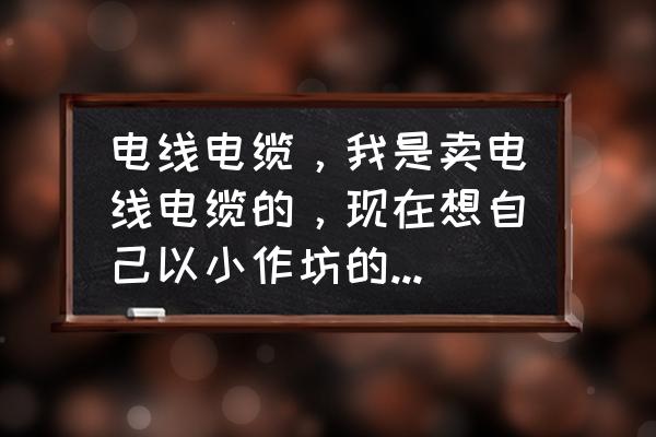 开电线加工厂多少钱 电线电缆，我是卖电线电缆的，现在想自己以小作坊的形式生产，不知道要投资多少钱，前景如何，怎样去跑业务？