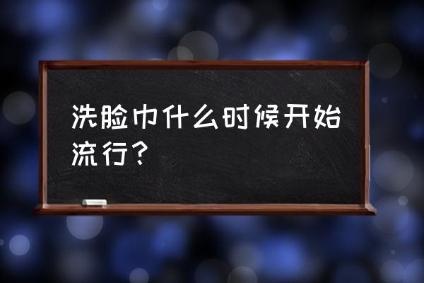 洁面巾什么时候流行的 洗脸巾什么时候开始流行？