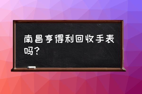 南昌哪个当铺当手表 南昌亨得利回收手表吗？