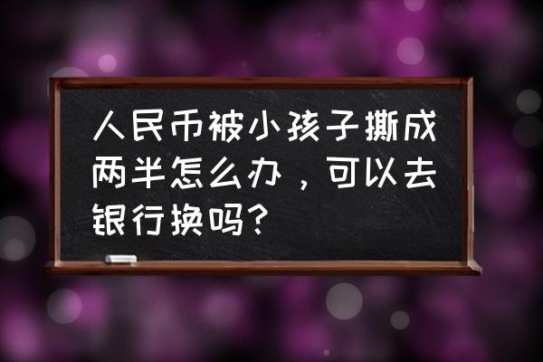 纸币被撕成两半能换吗 人民币被小孩子撕成两半怎么办，可以去银行换吗？