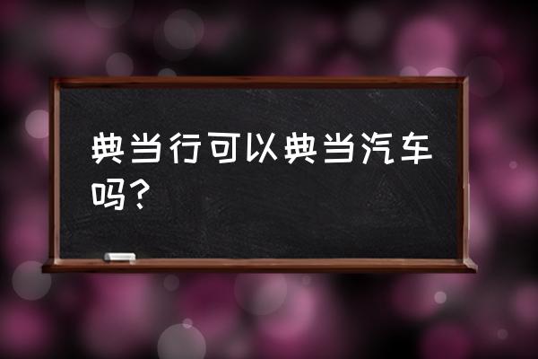 曲靖哪有典当车的地方 典当行可以典当汽车吗？