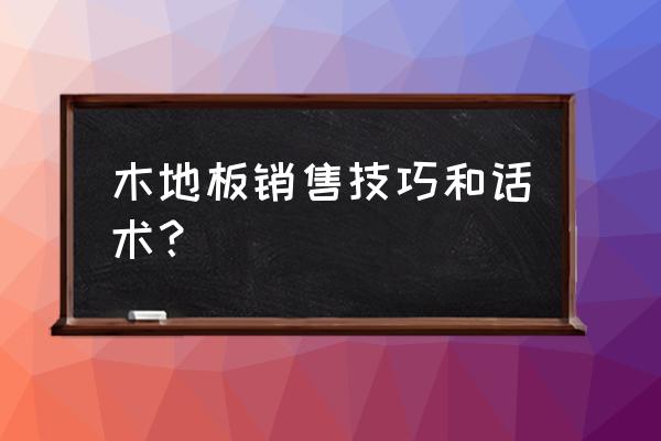 卖木地板要问你怎么介绍 木地板销售技巧和话术？