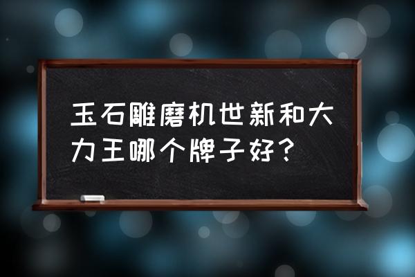 玉石抛光打磨机哪种品牌比较好 玉石雕磨机世新和大力王哪个牌子好？