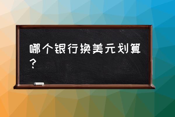 人民币换美金哪家银行最划算 哪个银行换美元划算？