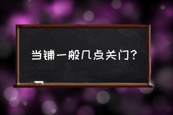 华夏典当行朝阳北路几点下班 当铺一般几点关门？