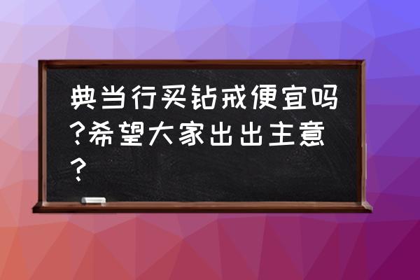 深圳二手钻戒的典当市场行情如何 典当行买钻戒便宜吗?希望大家出出主意？