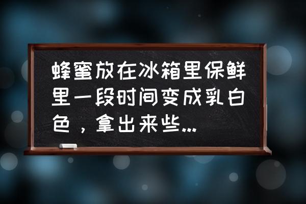 蜂蜜放冰箱后全变白了是什么原因 蜂蜜放在冰箱里保鲜里一段时间变成乳白色，拿出来些天就变成这样了，怎么回事，还能食用么？