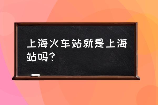 上海火车站站什么意思 上海火车站就是上海站吗？