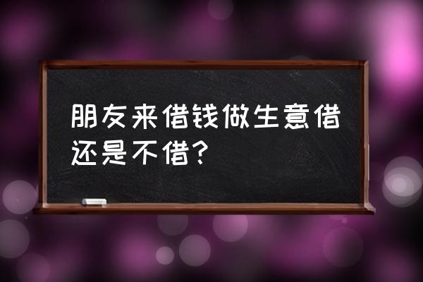 朋友做生意要不要借钱 朋友来借钱做生意借还是不借？