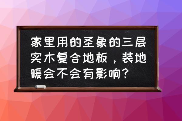 三层实木地板适合用于地暖吗 家里用的圣象的三层实木复合地板，装地暖会不会有影响？