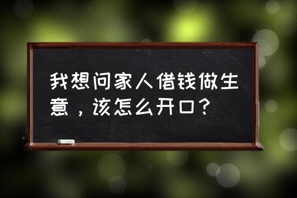 做生意怎么开口借钱 我想问家人借钱做生意，该怎么开口？