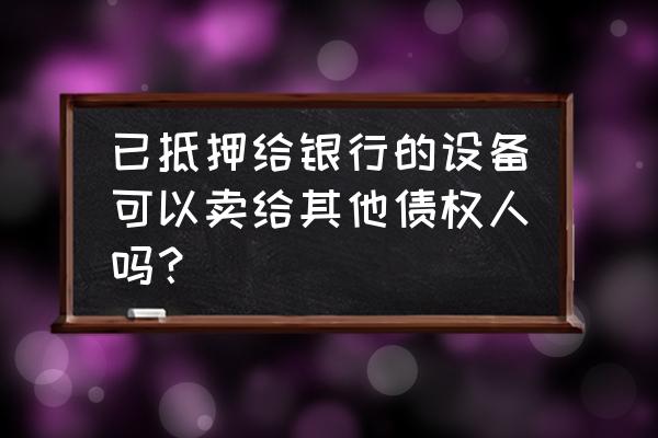 设备抵押然后可以卖吗 已抵押给银行的设备可以卖给其他债权人吗？