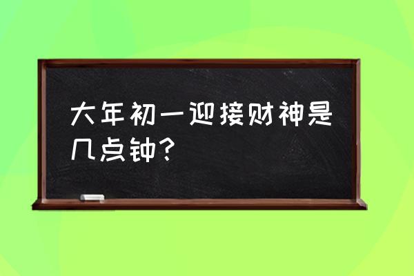 今年财神方位是什么 大年初一迎接财神是几点钟？