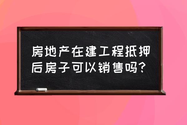 在建工程抵押的房子能销售吗 房地产在建工程抵押后房子可以销售吗？