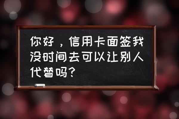 信用卡面签必须本人去吗 你好，信用卡面签我没时间去可以让别人代替吗？