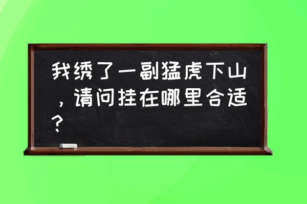 家里放招财虎刺绣好吗 我绣了一副猛虎下山，请问挂在哪里合适？