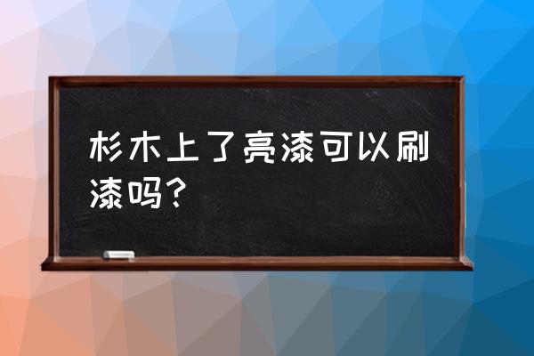 杉木吊顶可以刷漆吗 杉木上了亮漆可以刷漆吗？