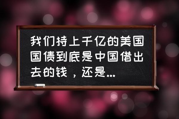 美元债那么高为什么借 我们持上千亿的美国国债到底是中国借出去的钱，还是美国借给我们的钱啊？