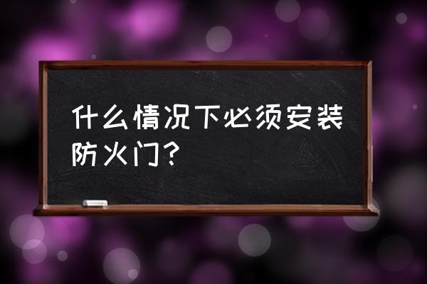 防火门什么时候设最 什么情况下必须安装防火门？