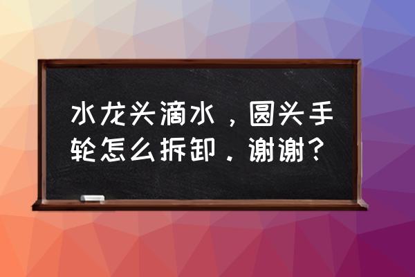 圆头旋转水龙头手轮怎么拆 水龙头滴水，圆头手轮怎么拆卸。谢谢？