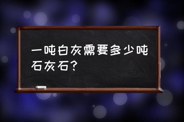 一吨白灰需要多少石灰石 一吨白灰需要多少吨石灰石？